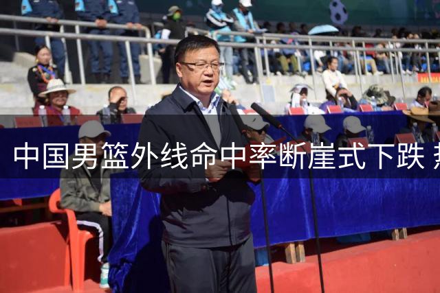 中国男篮外线命中率断崖式下跌 热身赛暴露投射稳定性隐忧