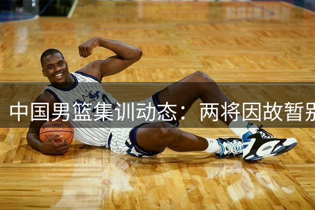 中国男篮集训动态：两将因故暂别 热身赛赛程微调引关注