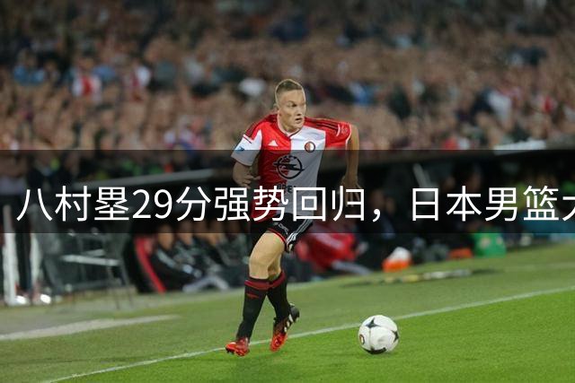 八村塁29分强势回归，日本男篮大胜显露中国锋线短板