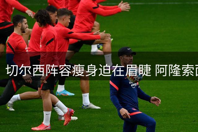 切尔西阵容瘦身迫在眉睫 阿隆索面临关键抉择