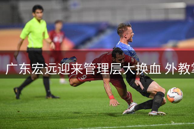 广东宏远迎来管理层大换血 外教掌舵+周鹏回归引热议