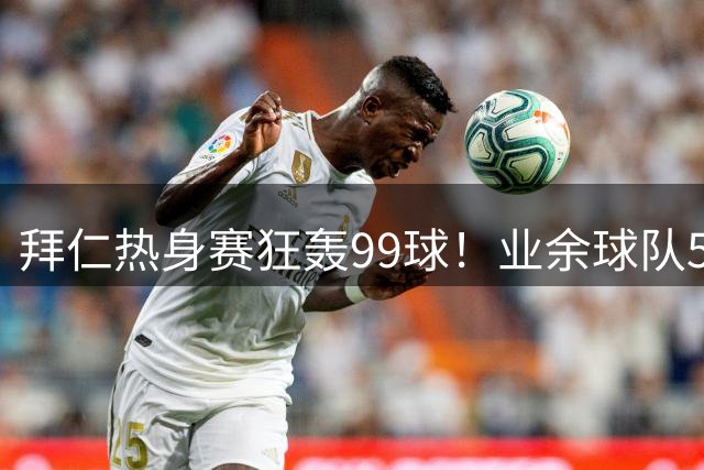 拜仁热身赛狂轰99球！业余球队5战净吞96弹创足坛奇观