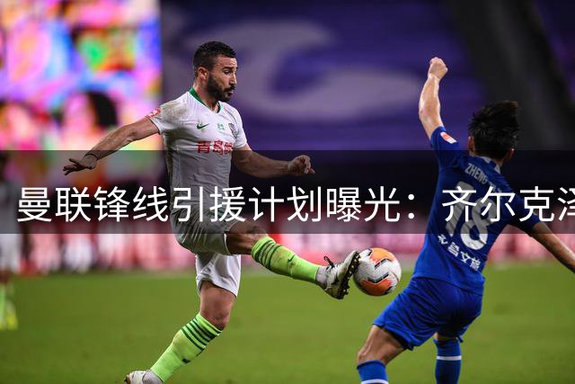 曼联锋线引援计划曝光：齐尔克泽成转会关键 多名英超射手进入候选名单