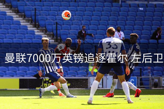 曼联7000万英镑追逐霍尔 左后卫或成今夏最大手笔