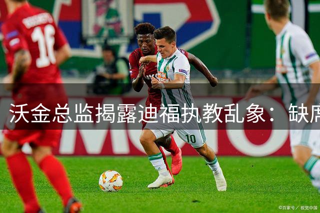 沃金总监揭露迪福执教乱象：缺席关键会议 拒交工作报告