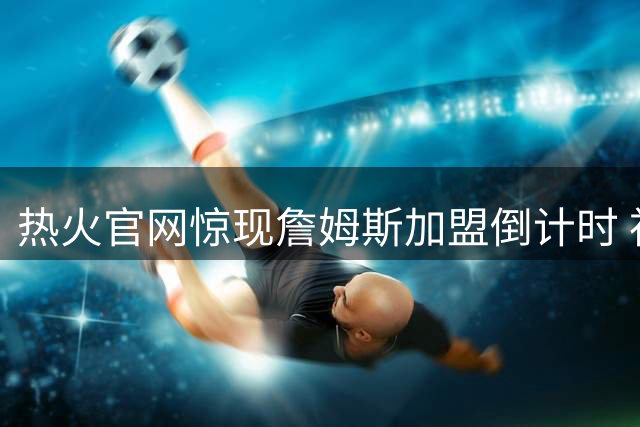 热火官网惊现詹姆斯加盟倒计时 神秘链接引轩然大波