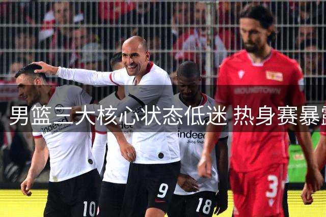 男篮三大核心状态低迷 热身赛暴露阵容隐忧