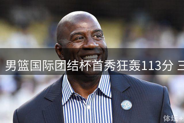 男篮国际团结杯首秀狂轰113分 三分雨战术击溃喀麦隆创34分大胜