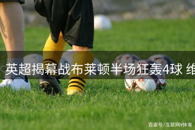 英超揭幕战布莱顿半场狂轰4球 维拉后防崩盘染红惨败