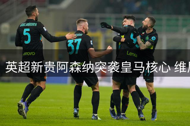 英超新贵阿森纳突袭皇马核心 维尼修斯转会疑云引爆夏窗