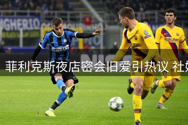 菲利克斯夜店密会旧爱引热议 社媒重燃互动释放复合信号
