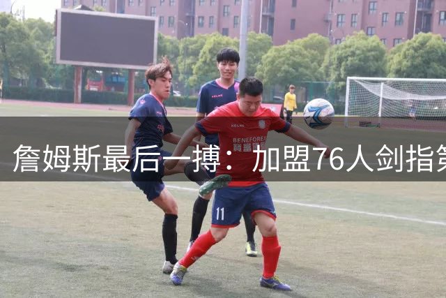 詹姆斯最后一搏：加盟76人剑指第五冠 能否超越乔丹成历史最佳？