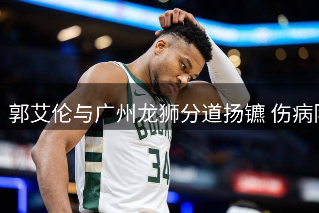 郭艾伦与广州龙狮分道扬镳 伤病阴霾笼罩职业生涯未来