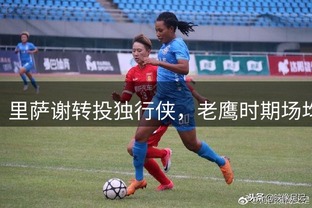 里萨谢转投独行侠，老鹰时期场均11.1分表现回顾